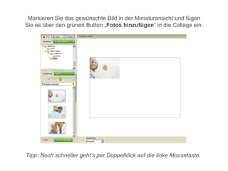 Markieren Sie das gewünschte Bild in der Miniaturansicht und fügen
Sie es über den grünen Button „Fotos hinzufügen“ in die Collage ein.




Tipp: Noch schneller geht’s per Doppelklick auf die linke Mousetaste.
 
