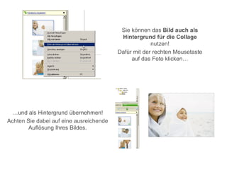 Sie können das Bild auch als
                                          Hintergrund für die Collage
                                                      nutzen!
                                         Dafür mit der rechten Mousetaste
                                              auf das Foto klicken…




 …und als Hintergrund übernehmen!
Achten Sie dabei auf eine ausreichende
        Auflösung Ihres Bildes.
 