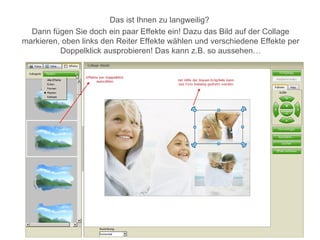 Das ist Ihnen zu langweilig?
  Dann fügen Sie doch ein paar Effekte ein! Dazu das Bild auf der Collage
markieren, oben links den Reiter Effekte wählen und verschiedene Effekte per
          Doppelklick ausprobieren! Das kann z.B. so aussehen…
 
