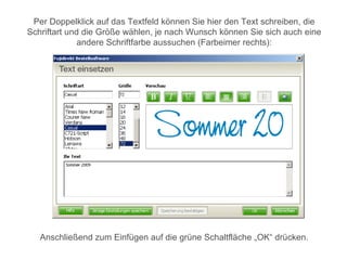 Per Doppelklick auf das Textfeld können Sie hier den Text schreiben, die
Schriftart und die Größe wählen, je nach Wunsch können Sie sich auch eine
              andere Schriftfarbe aussuchen (Farbeimer rechts):




   Anschließend zum Einfügen auf die grüne Schaltfläche „OK“ drücken.
 