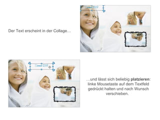 Der Text erscheint in der Collage…




                                     …und lässt sich beliebig platzieren:
                                     linke Mousetaste auf dem Textfeld
                                     gedrückt halten und nach Wunsch
                                               verschieben.
 