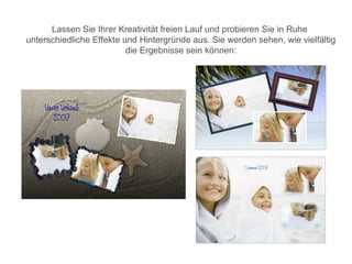 Lassen Sie Ihrer Kreativität freien Lauf und probieren Sie in Ruhe
unterschiedliche Effekte und Hintergründe aus. Sie werden sehen, wie vielfältig
                          die Ergebnisse sein können:
 