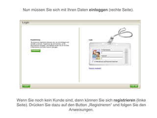 Nun müssen Sie sich mit Ihren Daten einloggen (rechte Seite).




Wenn Sie noch kein Kunde sind, dann können Sie sich registrieren (linke
Seite). Drücken Sie dazu auf den Button „Registrieren“ und folgen Sie den
                             Anweisungen.
 