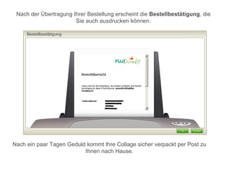 Nach der Übertragung Ihrer Bestellung erscheint die Bestellbestätigung, die
                       Sie auch ausdrucken können.




Nach ein paar Tagen Geduld kommt Ihre Collage sicher verpackt per Post zu
                          Ihnen nach Hause.
 
