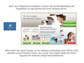 Nach der erfolgreichen Installation, können Sie die Bestellsoftware per
         Doppelklick auf das Symbol auf Ihrem Desktop öffnen:




Bitte haben Sie etwas Geduld, da die Software automatisch beim Öffnen nach
  Updates (neue Produkte, Preise, etc.) sucht. Das erspart später bei einem
               Upgrade der Software lästige Neuinstallationen.
 