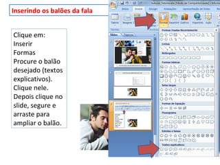 Inserindo os balões da fala
Clique em:
Inserir
Formas
Procure o balão
desejado (textos
explicativos).
Clique nele.
Depois clique no
slide, segure e
arraste para
ampliar o balão.
 