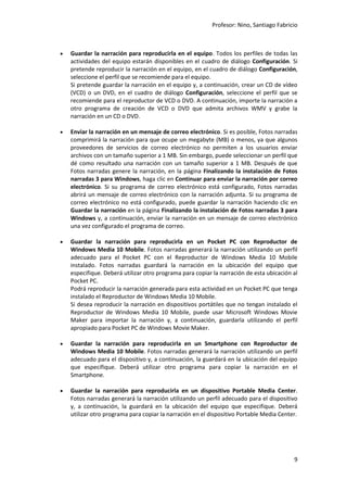 Profesor: Nino, Santiago Fabricio
9
 Guardar la narración para reproducirla en el equipo. Todos los perfiles de todas las
actividades del equipo estarán disponibles en el cuadro de diálogo Configuración. Si
pretende reproducir la narración en el equipo, en el cuadro de diálogo Configuración,
seleccione el perfil que se recomiende para el equipo.
Si pretende guardar la narración en el equipo y, a continuación, crear un CD de vídeo
(VCD) o un DVD, en el cuadro de diálogo Configuración, seleccione el perfil que se
recomiende para el reproductor de VCD o DVD. A continuación, importe la narración a
otro programa de creación de VCD o DVD que admita archivos WMV y grabe la
narración en un CD o DVD.
 Enviar la narración en un mensaje de correo electrónico. Si es posible, Fotos narradas
comprimirá la narración para que ocupe un megabyte (MB) o menos, ya que algunos
proveedores de servicios de correo electrónico no permiten a los usuarios enviar
archivos con un tamaño superior a 1 MB. Sin embargo, puede seleccionar un perfil que
dé como resultado una narración con un tamaño superior a 1 MB. Después de que
Fotos narradas genere la narración, en la página Finalizando la instalación de Fotos
narradas 3 para Windows, haga clic en Continuar para enviar la narración por correo
electrónico. Si su programa de correo electrónico está configurado, Fotos narradas
abrirá un mensaje de correo electrónico con la narración adjunta. Si su programa de
correo electrónico no está configurado, puede guardar la narración haciendo clic en
Guardar la narración en la página Finalizando la instalación de Fotos narradas 3 para
Windows y, a continuación, enviar la narración en un mensaje de correo electrónico
una vez configurado el programa de correo.
 Guardar la narración para reproducirla en un Pocket PC con Reproductor de
Windows Media 10 Mobile. Fotos narradas generará la narración utilizando un perfil
adecuado para el Pocket PC con el Reproductor de Windows Media 10 Mobile
instalado. Fotos narradas guardará la narración en la ubicación del equipo que
especifique. Deberá utilizar otro programa para copiar la narración de esta ubicación al
Pocket PC.
Podrá reproducir la narración generada para esta actividad en un Pocket PC que tenga
instalado el Reproductor de Windows Media 10 Mobile.
Si desea reproducir la narración en dispositivos portátiles que no tengan instalado el
Reproductor de Windows Media 10 Mobile, puede usar Microsoft Windows Movie
Maker para importar la narración y, a continuación, guardarla utilizando el perfil
apropiado para Pocket PC de Windows Movie Maker.
 Guardar la narración para reproducirla en un Smartphone con Reproductor de
Windows Media 10 Mobile. Fotos narradas generará la narración utilizando un perfil
adecuado para el dispositivo y, a continuación, la guardará en la ubicación del equipo
que especifique. Deberá utilizar otro programa para copiar la narración en el
Smartphone.
 Guardar la narración para reproducirla en un dispositivo Portable Media Center.
Fotos narradas generará la narración utilizando un perfil adecuado para el dispositivo
y, a continuación, la guardará en la ubicación del equipo que especifique. Deberá
utilizar otro programa para copiar la narración en el dispositivo Portable Media Center.
 