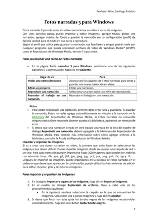 Profesor: Nino, Santiago Fabricio
1
Fotos narradas 3 para Windows
Fotos narradas 3 permite crear atractivas narraciones en vídeo a partir de imágenes.
Con unos sencillos pasos, puede importar y editar imágenes, agregar títulos, grabar una
narración, agregar música de fondo y guardar la narración con la configuración (perfil) de
óptima calidad para el modo en que se va a reproducir.
Según el perfil que utilice para guardar la narración, sus familiares y amigos podrán verla con
cualquier programa que pueda reproducir archivos de vídeo de Windows Media® (WMV),
como el Reproductor de Windows Media, versión 7 o posterior.
Para seleccionar una tarea de Fotos narradas
 En la página Fotos narradas 3 para Windows, seleccione una de las siguientes
opciones y, a continuación, haga clic en Siguiente.
Haga clic en Para
Iniciar una narración nueva Avanzar por las páginas de Fotos narradas para crear y
guardar una nueva narración en vídeo.
Editar un proyecto Editar una narración.
Reproducir una narración Seleccionar una narración con el fin de reproducirla.
Reanudar el trabajo en una
narración.
Reanudar el trabajo en una narración.
Notas
 Para poder reproducir una narración, primero debe crear una y guardarla. Al guardar
la narración, Fotos narradas agrega automáticamente un vínculo a la narración en la
biblioteca del Reproductor de Windows Media. Si Fotos narradas no encuentra
ninguna narración o no puede obtener acceso a la biblioteca, aparecerá un mensaje de
error.
 Si desea que una narración creada en otro equipo aparezca en la lista del cuadro de
diálogo Reproducir una narración, deberá agregarla a la biblioteca del Reproductor de
Windows Media. Para obtener más información sobre cómo agregar archivos a la
biblioteca, consulte la Ayuda del Reproductor de Windows Media.
Importar y organizar las imágenes
Si va a crear una nueva narración en vídeo, lo primero que debe hacer es seleccionar las
imágenes que desee utilizar. Puede importar imágenes desde su equipo, una carpeta de red o
un sitio. Para cada narración pueden importarse hasta 300 imágenes, que pueden ser archivos
con extensión .bmp, .dib, .eps, .gif, .jhif, .jpe, .jpeg, .jpg, .pcd, .pcx, .png, .psd, .rle, .tga y .tif.
Después de importar las imágenes, puede organizarlas en la película de Fotos narradas en el
orden en que desee que aparezcan. A continuación, puede utilizar las herramientas de edición
para editar, mejorar, girar y recortar las imágenes.
Para importar y organizar las imágenes
1. En la página Importar y organizar las imágenes, haga clic en Importar imágenes.
2. En el cuadro de diálogo Explorador de archivos, lleve a cabo uno de los
procedimientos siguientes:
 En la siguiente ventana seleccione la carpeta en la que se encuentren las
imágenes. Seleccione una o varias imágenes y haga clic en Aceptar.
3. Si desea que Fotos narradas quite los bordes negros de las imágenes recortándolas
automáticamente, haga clic en el botón Quitar bordes negros.
 