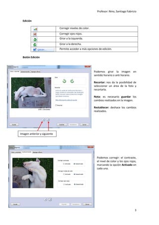Profesor: Nino, Santiago Fabricio
3
Edición
Corregir niveles de color.
Corregir ojos rojos.
Girar a la izquierda.
Girar a la derecha.
Permite acceder a más opciones de edición.
Botón Edición
Podemos girar la imagen en
sentido horario o anti horario.
Recortar: nos da la posibilidad de
seleccionar un área de la foto y
recortarla.
Nota: es necesario guardar los
cambios realizados en la imagen.
Restablecer: deshace los cambios
realizados.
Podemos corregir: el contraste,
el nivel de color y los ojos rojos,
marcando la opción Activado en
cada una.
Imagen anterior y siguiente
 