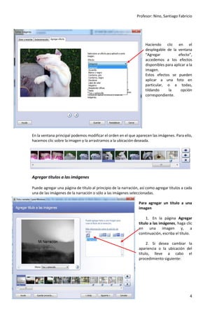 Profesor: Nino, Santiago Fabricio
4
Haciendo clic en el
desplegable de la ventana
“Agregar efecto”,
accedemos a los efectos
disponibles para aplicar a la
imagen.
Estos efectos se pueden
aplicar a una foto en
particular, o a todas,
tildando la opción
correspondiente.
En la ventana principal podemos modificar el orden en el que aparecen las imágenes. Para ello,
hacemos clic sobre la imagen y la arrastramos a la ubicación deseada.
Agregar títulos a las imágenes
Puede agregar una página de título al principio de la narración, así como agregar títulos a cada
una de las imágenes de la narración o sólo a las imágenes seleccionadas.
Para agregar un título a una
imagen
1. En la página Agregar
título a las imágenes, haga clic
en una imagen y, a
continuación, escriba el título.
2. Si desea cambiar la
apariencia o la ubicación del
título, lleve a cabo el
procedimiento siguiente:
 