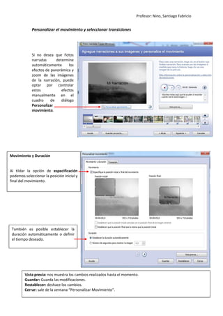 Profesor: Nino, Santiago Fabricio
5
Personalizar el movimiento y seleccionar transiciones
Si no desea que Fotos
narradas determine
automáticamente los
efectos de panorámica y
zoom de las imágenes
de la narración, puede
optar por controlar
estos efectos
manualmente en el
cuadro de diálogo
Personalizar
movimiento.
Movimiento y Duración
Al tildar la opción de especificación
podemos seleccionar la posición inicial y
final del movimiento.
También es posible establecer la
duración automáticamente o definir
el tiempo deseado.
Vista previa: nos muestra los cambios realizados hasta el momento.
Guardar: Guarda las modificaciones.
Restablecer: deshace los cambios.
Cerrar: sale de la ventana “Personalizar Movimiento”.
 