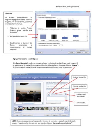 Profesor: Nino, Santiago Fabricio
6
Agregar narraciones a las imágenes
Con Fotos Narradas 3, podemos incorporar hasta 5 minutos de grabación por cada imagen. El
procedimiento de grabación es muy sencillo, sólo debemos hacer clic sobre el botón “Grabar”.
Podemos hacer la grabación en el orden que aparecen las fotos o como lo deseemos.
Transición
De manera predeterminada el
programa agrega transiciones entre las
imágenes. De todas formas, podemos
hacerlo de forma manual.
1- Tildamos la opción “Iniciar
imagen actual usando una
transición”.
2- Escogemos la transición.
3- Establecemos la duración de
forma automática o
seleccionamos el tiempo
deseado.
Detener grabación.
Eliminar grabación.
Configurar el
micrófono.
Tomar notas.
NOTA: En ocasiones es necesario ajustar los tiempos de narración a los de la transición de la
imagen. Para ajustar los tiempos hay que acceder al botón “Personalizar movimiento”.
 