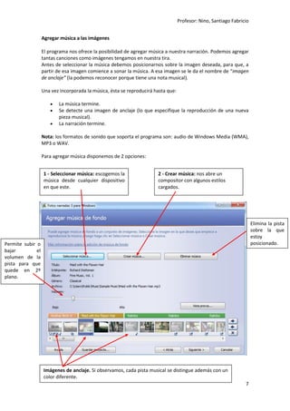 Profesor: Nino, Santiago Fabricio
7
Agregar música a las imágenes
El programa nos ofrece la posibilidad de agregar música a nuestra narración. Podemos agregar
tantas canciones como imágenes tengamos en nuestra tira.
Antes de seleccionar la música debemos posicionarnos sobre la imagen deseada, para que, a
partir de esa imagen comience a sonar la música. A esa imagen se le da el nombre de “imagen
de anclaje” (la podemos reconocer porque tiene una nota musical).
Una vez incorporada la música, ésta se reproducirá hasta que:
 La música termine.
 Se detecte una imagen de anclaje (lo que especifique la reproducción de una nueva
pieza musical).
 La narración termine.
Nota: los formatos de sonido que soporta el programa son: audio de Windows Media (WMA),
MP3 o WAV.
Para agregar música disponemos de 2 opciones:
1 - Seleccionar música: escogemos la
música desde cualquier dispositivo
en que este.
2 - Crear música: nos abre un
compositor con algunos estilos
cargados.
Elimina la pista
sobre la que
estoy
posicionado.Permite subir o
bajar el
volumen de la
pista para que
quede en 2º
plano.
Imágenes de anclaje. Si observamos, cada pista musical se distingue además con un
color diferente.
 