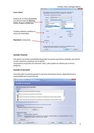 Profesor: Nino, Santiago Fabricio
8
Crear música
Dispone de un menú desplegable
con distintos tipos de Géneros,
Estilos, Grupos y Ambientes.
También podemos modificar el
ritmo y la Instensidad.
Reproducir: vista previa.
Guardar Proyecto
Esta opción nos brinda la posibilidad de guardar los avences que hemos realizado, para abrirlo
en otro momento y continuar con la edición.
Los proyectos se guardan con extensión .wp3, y sólo pueden ser abiertos por el mismo
programa.
Guardar la narración
Fotos Narradas nos permite guardar la narración de distintas formas, dependiendo de la
funcionalidad que le queremos dar.
 