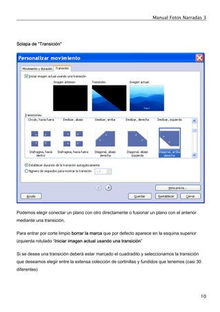 Manual Fotos Narradas 3
10
Solapa de “Transición”
Podemos elegir conectar un plano con otro directamente o fusionar un plano con el anterior
mediante una transición.
Para entrar por corte limpio borrar la marca que por defecto aparece en la esquina superior
izquierda rotulado “Iniciar imagen actual usando una transición”
Si se desea una transición deberá estar marcado el cuadradito y seleccionamos la transición
que deseamos elegir entre la extensa colección de cortinillas y fundidos que tenemos (casi 30
diferentes)
 