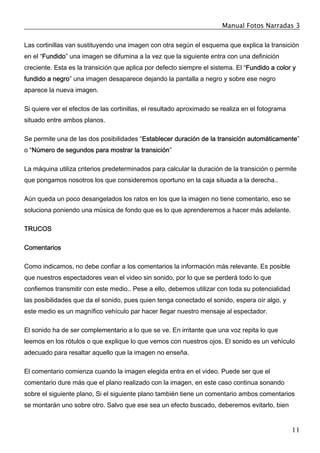 Manual Fotos Narradas 3
11
Las cortinillas van sustituyendo una imagen con otra según el esquema que explica la transición
en el “Fundido” una imagen se difumina a la vez que la siguiente entra con una definición
creciente. Esta es la transición que aplica por defecto siempre el sistema. El “Fundido a color y
fundido a negro” una imagen desaparece dejando la pantalla a negro y sobre ese negro
aparece la nueva imagen.
Si quiere ver el efectos de las cortinillas, el resultado aproximado se realiza en el fotograma
situado entre ambos planos.
Se permite una de las dos posibilidades “Establecer duración de la transición automáticamente”
o “Número de segundos para mostrar la transición”
La máquina utiliza criterios predeterminados para calcular la duración de la transición o permite
que pongamos nosotros los que consideremos oportuno en la caja situada a la derecha..
Aún queda un poco desangelados los ratos en los que la imagen no tiene comentario, eso se
soluciona poniendo una música de fondo que es lo que aprenderemos a hacer más adelante.
TRUCOS
Comentarios
Como indicamos, no debe confiar a los comentarios la información más relevante. Es posible
que nuestros espectadores vean el video sin sonido, por lo que se perderá todo lo que
confiemos transmitir con este medio.. Pese a ello, debemos utilizar con toda su potencialidad
las posibilidades que da el sonido, pues quien tenga conectado el sonido, espera oír algo, y
este medio es un magnífico vehículo par hacer llegar nuestro mensaje al espectador.
El sonido ha de ser complementario a lo que se ve. En irritante que una voz repita lo que
leemos en los rótulos o que explique lo que vemos con nuestros ojos. El sonido es un vehículo
adecuado para resaltar aquello que la imagen no enseña.
El comentario comienza cuando la imagen elegida entra en el video. Puede ser que el
comentario dure más que el plano realizado con la imagen, en este caso continua sonando
sobre el siguiente plano, Si el siguiente plano también tiene un comentario ambos comentarios
se montarán uno sobre otro. Salvo que ese sea un efecto buscado, deberemos evitarlo, bien
 