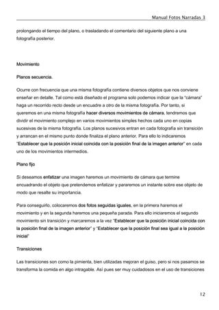 Manual Fotos Narradas 3
12
prolongando el tiempo del plano, o trasladando el comentario del siguiente plano a una
fotografía posterior.
Movimiento
Planos secuencia.
Ocurre con frecuencia que una misma fotografía contiene diversos objetos que nos conviene
enseñar en detalle. Tal como está diseñado el programa solo podemos indicar que la “cámara”
haga un recorrido recto desde un encuadre a otro de la misma fotografía. Por tanto, si
queremos en una misma fotografía hacer diversos movimientos de cámara, tendremos que
dividir el movimiento complejo en varios movimientos simples hechos cada uno en copias
sucesivas de la misma fotografía. Los planos sucesivos entran en cada fotografía sin transición
y arrancan en el mismo punto donde finaliza el plano anterior. Para ello lo indicaremos
”Establecer que la posición inicial coincida con la posición final de la imagen anterior” en cada
uno de los movimientos intermedios.
Plano fijo
Si deseamos enfatizar una imagen haremos un movimiento de cámara que termine
encuadrando el objeto que pretendemos enfatizar y pararemos un instante sobre ese objeto de
modo que resalte su importancia.
Para conseguirlo, colocaremos dos fotos seguidas iguales, en la primera haremos el
movimiento y en la segunda haremos una pequeña parada. Para ello iniciaremos el segundo
movimiento sin transición y marcaremos a la vez ”Establecer que la posición inicial coincida con
la posición final de la imagen anterior” y “Establecer que la posición final sea igual a la posición
inicial”
Transiciones
Las transiciones son como la pimienta, bien utilizadas mejoran el guiso, pero si nos pasamos se
transforma la comida en algo intragable. Así pues ser muy cuidadosos en el uso de transiciones
 