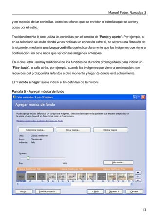 Manual Fotos Narradas 3
13
y en especial de las cortinillas, como los telones que se enredan o estrellas que se abren y
cosas por el estilo.
Tradicionalmente le cine utiliza las cortinillas con el sentido de “Punto y aparte”. Por ejemplo, si
en un telediario se están dando varias noticias sin conexión entre sí, se separa una filmación de
la siguiente, mediante una brusca cortinilla que indica claramente que las imágenes que viene a
continuación, no tiene nada que ver con las imágenes anteriores
En el cine, otro uso muy tradicional de los fundidos de duración prolongada es para indicar un
“Flash back”, o salto atrás, por ejemplo, cuando las imágenes que viene a continuación, son
recuerdos del protagonista referidos a otro momento y lugar de donde está actualmente.
El “Fundido a negro” suele indicar el fin definitivo de la historia.
Pantalla 5 - Agregar música de fondo
 