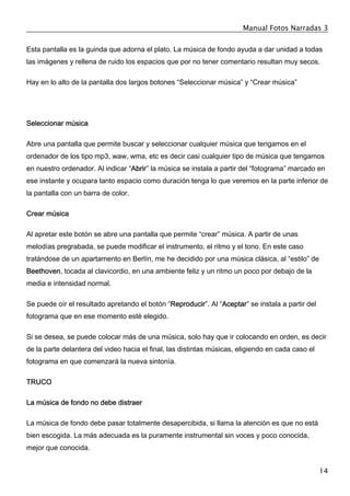 Manual Fotos Narradas 3
14
Esta pantalla es la guinda que adorna el plato. La música de fondo ayuda a dar unidad a todas
las imágenes y rellena de ruido los espacios que por no tener comentario resultan muy secos.
Hay en lo alto de la pantalla dos largos botones “Seleccionar música” y “Crear música”
Seleccionar música
Abre una pantalla que permite buscar y seleccionar cualquier música que tengamos en el
ordenador de los tipo mp3, waw, wma, etc es decir casi cualquier tipo de música que tengamos
en nuestro ordenador. Al indicar “Abrir” la música se instala a partir del “fotograma” marcado en
ese instante y ocupara tanto espacio como duración tenga lo que veremos en la parte inferior de
la pantalla con un barra de color.
Crear música
Al apretar este botón se abre una pantalla que permite “crear” música. A partir de unas
melodías pregrabada, se puede modificar el instrumento, el ritmo y el tono. En este caso
tratándose de un apartamento en Berlín, me he decidido por una música clásica, al “estilo” de
Beethoven, tocada al clavicordio, en una ambiente feliz y un ritmo un poco por debajo de la
media e intensidad normal.
Se puede oír el resultado apretando el botón “Reproducir”. Al “Aceptar” se instala a partir del
fotograma que en ese momento esté elegido.
Si se desea, se puede colocar más de una música, solo hay que ir colocando en orden, es decir
de la parte delantera del video hacia el final, las distintas músicas, eligiendo en cada caso el
fotograma en que comenzará la nueva sintonía.
TRUCO
La música de fondo no debe distraer
La música de fondo debe pasar totalmente desapercibida, si llama la atención es que no está
bien escogida. La más adecuada es la puramente instrumental sin voces y poco conocida,
mejor que conocida.
 