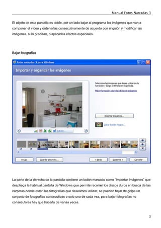 Manual Fotos Narradas 3
3
El objeto de esta pantalla es doble, por un lado bajar al programa las imágenes que van a
componer el vídeo y ordenarlas consecutivamente de acuerdo con el guión y modificar las
imágenes, si lo precisan, o aplicarlas efectos especiales.
Bajar fotografías
La parte de la derecha de la pantalla contiene un botón marcado como “Importar Imágenes” que
despliega la habitual pantalla de Windows que permite recorrer los discos duros en busca de las
carpetas donde están las fotografías que deseamos utilizar, se pueden bajar de golpe un
conjunto de fotografías consecutivas o solo una de cada vez, para bajar fotografías no
consecutivas hay que hacerlo de varias veces.
 