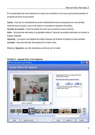 Manual Fotos Narradas 3
5
En la parte baja hay cinco botones los cuatro ya conocidos y uno nuevo que permite guardar el
proyecto tal como se encuentra
Ayuda.- A la que no necesitaremos acudir habitualmente pues el programa es muy sencillo
mientras que la Ayuda, como la de todos lo manuales es bastante hermética.
Guardar el proyecto.- Cerrar la sesión tal como se encuentra en ese momento.
Atrás – Que permite retroceder a la pantalla anterior. Siempre es posible retroceder sin perder el
trabajo realizado
Siguiente, - La opción que deberemos elegir después de finalizar el trabajo en esta pantalla
Cancelar.- Que permite salir del programa sin hacer nada.
Elijamos, Siguiente, con ello solicitamos continuar con el video
Pantalla 3 - Agregar título a las imágenes
 