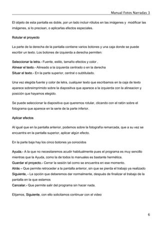 Manual Fotos Narradas 3
6
El objeto de esta pantalla es doble, por un lado incluir rótulos en las imágenes y modificar las
imágenes, si lo precisan, o aplicarlas efectos especiales.
Rotular el proyecto
La parte de la derecha de la pantalla contiene varios botones y una caja donde se puede
escribir un texto. Los botones de izquierda a derecha permiten:
Seleccionar la letra.- Fuente, estilo, tamaño efectos y color .
Alinear el texto.- Alineado a la izquierda centrado o en la derecha
Situar el texto.- En la parte superior, central o subtitulado.
Una vez elegida fuente y color de letra, cualquier texto que escribamos en la caja de texto
aparece sobreimprimido sobre la diapositiva que aparece a la izquierda con la alineacion y
posición que hayamos elegido.
Se puede seleccionar la diapositiva que queremos rotular, clicando con el ratón sobre el
fotograma que aparece en la serie de la parte inferior.
Aplicar efectos
Al igual que en la pantalla anterior, podemos sobre la fotografía remarcada, que a su vez se
encuentra en la pantalla superior, aplicar algún efecto.
En la parte baja hay los cinco botones ya conocidos
Ayuda.- A la que no necesitaremos acudir habitualmente pues el programa es muy sencillo
mientras que la Ayuda, como la de todos lo manuales es bastante hermética.
Guardar el proyecto.- Cerrar la sesión tal como se encuentra en ese momento.
Atrás – Que permite retroceder a la pantalla anterior, sin que se pierda el trabajo ya realizado
Siguiente, - La opción que deberemos dar normalmente, después de finalizar el trabajo de la
pantalla en la que estamos
Cancelar.- Que permite salir del programa sin hacer nada.
Elijamos, Siguiente, con ello solicitamos continuar con el video
 