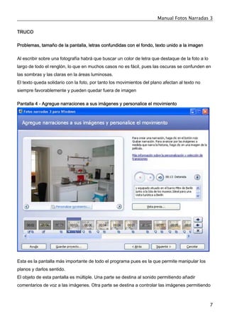 Manual Fotos Narradas 3
7
TRUCO
Problemas, tamaño de la pantalla, letras confundidas con el fondo, texto unido a la imagen
Al escribir sobre una fotografía habrá que buscar un color de letra que destaque de la foto a lo
largo de todo el renglón, lo que en muchos casos no es fácil, pues las oscuras se confunden en
las sombras y las claras en la áreas luminosas.
El texto queda solidario con la foto, por tanto los movimientos del plano afectan al texto no
siempre favorablemente y pueden quedar fuera de imagen
Pantalla 4 - Agregue narraciones a sus imágenes y personalice el movimiento
Esta es la pantalla más importante de todo el programa pues es la que permite manipular los
planos y darlos sentido.
El objeto de esta pantalla es múltiple. Una parte se destina al sonido permitiendo añadir
comentarios de voz a las imágenes. Otra parte se destina a controlar las imágenes permitiendo
 