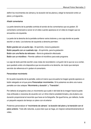 Manual Fotos Narradas 3
8
definir los movimientos de cámara y la duración de los planos y elegir la transición entre un
plano y el siguiente..
Añadir comentarios
La parte derecha de la pantalla controla el sonido de los comentarios que se graben. El
comentario comenzará a sonar en el video cuando aparezca en el video la imagen que se
encuentra a la izquierda.
La parte de la derecha de la pantalla contiene varios botones y una caja donde se puede
escribir un texto. Los botones de izquierda a derecha permiten:
Botón grande con un punto rojo.- Al oprimirlo, inicia la grabación
Botón pequeño con un cuadrado rojo - Al oprimirlo, para la grabación
Botón con una flecha de retroceso – Borra la grabación efectuada
Botón con un micrófono - Permite calibrar el micrófono para este programa
La caja de texto permite escribir unas notas de recordatorio o el guión de lo que se va a contar,
que quedará unido a la diapositiva que se encuentra a la derecha, de modo que siempre
servirán de referencia al ir grabar el comentario.
Personalizar movimiento
En la parte izquierda de la pantalla, sobre el marco que encuadra la imagen grande aparece un
botón alargado en el que pone Personalizar movimientos. Si lo pulsamos se abre una nueva
pantalla con dos solapas “Movimiento y duración“ y “Transición”.
Por defecto el programa crea un movimiento que suele ir del total de la imagen hacia la parte
mas enfocada o viceversa de acuerdo con un ritmo interno predeterminado y da al plano una
duración proporcional al recorrido que hace en la fotografía. De igual forma, por defecto, funde
un pequeño espacio de tiempo un plano con el anterior
Podemos personalizar el “movimiento de cámara”, la duración del plano y la transición con el
plano anterior. Todo ello redunda, a poco bien que se haga, en mejorar extraordinariamente el
video.
 