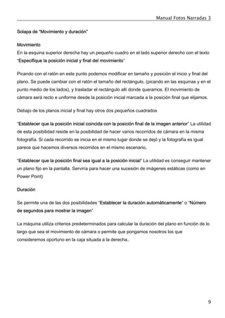 Manual Fotos Narradas 3
9
Solapa de “Movimiento y duración”
Movimiento
En la esquina superior derecha hay un pequeño cuadro en el lado superior derecho con el texto
“Especifique la posición inicial y final del movimiento”
Picando con el ratón en este punto podemos modificar en tamaño y posición el inicio y final del
plano. Se puede cambiar con el ratón el tamaño del rectángulo, (picando en las esquinas y en el
punto medio de los lados), y trasladar el rectángulo allí donde queramos. El movimiento de
cámara será recto e uniforme desde la posición inicial marcada a la posición final que elijamos.
Debajo de los planos inicial y final hay otros dos pequeños cuadrados
”Establecer que la posición inicial coincida con la posición final de la imagen anterior” La utilidad
de esta posibilidad reside en la posibilidad de hacer varios recorridos de cámara en la misma
fotografía. Si cada recorrido se inicia en el mismo lugar donde se dejó y la fotografía es igual
parece que hacemos diversos recorridos en el mismo escenario,
“Establecer que la posición final sea igual a la posición inicial” La utilidad es conseguir mantener
un plano fijo en la pantalla. Serviría para hacer una sucesión de imágenes estáticas (como en
Power Point)
Duración
Se permite una de las dos posibilidades “Establecer la duración automáticamente” o “Número
de segundos para mostrar la imagen”
La máquina utiliza criterios predeterminados para calcular la duración del plano en función de lo
largo que sea el movimiento de cámara o permite que pongamos nosotros los que
consideremos oportuno en la caja situada a la derecha..
 