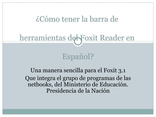 ¿Cómo tener la barra de  herramientas del Foxit Reader en  Español? Una manera sencilla para el Foxit 3.1 Que integra el grupo de programas de las netbooks, del Ministerio de Educación. Presidencia de la Nación 