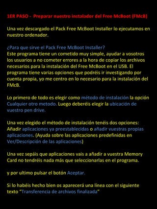 1ER PASO - Preparar nuestro instalador del Free McBoot (FMcB)

Una vez descargado el Pack Free McBoot Installer lo ejecutamos en
nuestro ordenador.

¿Para que sirve el Pack Free McBoot Installer?
Este programa tiene un cometido muy simple, ayudar a vosotros
los usuarios a no cometer errores a la hora de copiar los archivos
necesarios para la instalación del Free McBoot en el USB. El
programa tiene varias opciones que podréis ir investigando por
cuenta propia, yo me centro en lo necesario para la instalación del
FMcB.

Lo primero de todo es elegir como método de instalación la opción
Cualquier otro metodo. Luego deberéis elegir la ubicación de
vuestro pen drive.

Una vez elegido el método de instalación tenéis dos opciones:
Añadir aplicaciones ya preestablecidas o añadir vuestras propias
aplicaciones. (Ayuda sobre las aplicaciones predefinidas en
Ver/Descripción de las aplicaciones)

Una vez sepáis que aplicaciones vais a añadir a vuestra Memory
Card no tendréis nada más que seleccionarlas en el programa.

y por ultimo pulsar el botón Aceptar.

Si lo habéis hecho bien os aparecerá una línea con el siguiente
texto “Transferencia de archivos finalizada”
 