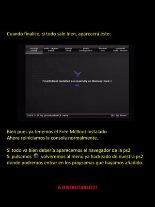 Cuando finalice, si todo sale bien, aparecerá esto:




Bien pues ya tenemos el Free McBoot instalado
Ahora reiniciamos la consola normalmente.

Si todo va bien debería aparecernos el navegador de la ps2
Si pulsamos      volveremos al menú ya hackeado de nuestra ps2
donde podremos entrar en los programas que hayamos añadido.



                        A DISFRUTARLO!!!
 