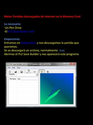 Meter Partidas descargadas de internet en la Memory Card

Lo necesario:
-Un Pen Drive
-El Ps2 Save Buider v0.8

Empecemos
Entramos en Codejunkies y nos descargamos la partida que
queramos.

         Partidas Guardadas
Se os descargará un archivo, normalmente .max
Abrimos el Ps2 Save Builder y nos aparecerá este programa
 