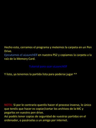 Hecho esto, cerramos el programa y metemos la carpeta en un Pen
Drive.
Ejecutamos el uLaunchElf en nuestra PS2 y copiamos la carpeta a la
raíz de la Memory Card.

                   Tutorial para usar uLaunchElf

Y listo, ya tenemos la partida lista para poderse jugar ^^




NOTA: Si por le contrario queréis hacer el proceso inverso, lo único
que tenéis que hacer es copiar/cortar los archivos de la MC y
pegarlos en vuestro pen drive.
Así podéis tener copias de seguridad de vuestras partidas en el
ordenador, o pasárselas a un amigo por internet.
 