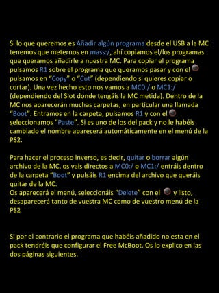 Si lo que queremos es Añadir algún programa desde el USB a la MC
tenemos que meternos en mass:/, ahí copiamos el/los programas
que queramos añadirle a nuestra MC. Para copiar el programa
pulsamos R1 sobre el programa que queramos pasar y con el
pulsamos en “Copy” o “Cut” (dependiendo si quieres copiar o
cortar). Una vez hecho esto nos vamos a MC0:/ o MC1:/
(dependiendo del Slot donde tengáis la MC metida). Dentro de la
MC nos aparecerán muchas carpetas, en particular una llamada
“Boot”. Entramos en la carpeta, pulsamos R1 y con el
seleccionamos “Paste”. Si es uno de los del pack y no le habéis
cambiado el nombre aparecerá automáticamente en el menú de la
PS2.

Para hacer el proceso inverso, es decir, quitar o borrar algún
archivo de la MC, os vais directos a MC0:/ o MC1:/ entráis dentro
de la carpeta “Boot” y pulsáis R1 encima del archivo que queráis
quitar de la MC.
Os aparecerá el menú, seleccionáis “Delete” con el       y listo,
desaparecerá tanto de vuestra MC como de vuestro menú de la
PS2


Si por el contrario el programa que habéis añadido no esta en el
pack tendréis que configurar el Free McBoot. Os lo explico en las
dos páginas siguientes.
 