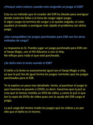 ¿Porqué salen colores cuando esta cargando un juego el ESR?

Esto es un método que el creador del ESR ha ideado para averiguar
donde están los fallos a la hora de cargar algún juego.
Si algún juego no termina de cargar y se queda colgado, el color
ayudará al creador a averiguar más rápido el problema con dicho
juego.

¿Son compatibles los juegos parcheados para ESR con los otros
métodos de carga?

La respuesta es SI. Puedes jugar un juego parcheado para ESR con

                             ESR
el Swap Magic, con el HD Advance o con el chip.
No influye para nada el que esté parcheado.

¿Se daña más la lente usando el ESR?

El daño a la lente es exactamente igual con el Swap Magic o chip,
ya que la ps2 lee de igual forma los juegos normales que los juegos
parcheados para el ESR.

Te lo explico un poco mas detallado. Verás, al parchear el juego lo
que hacemos es pasarlo a CDVD, es decir, hacemos que la ps2 se
crea que le hemos metido un DVD de video, y como la ps2 si que
lee la copia de DVDs de video pues con la ayuda del ESR carga el
juego.

La ps2 carga del mismo modo los juegos que los videos y es por
ello que el daño es el mismo.
 