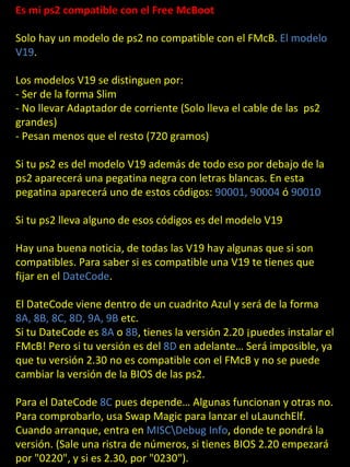 Es mi ps2 compatible con el Free McBoot

Solo hay un modelo de ps2 no compatible con el FMcB. El modelo
V19.

Los modelos V19 se distinguen por:
- Ser de la forma Slim
- No llevar Adaptador de corriente (Solo lleva el cable de las ps2
grandes)
- Pesan menos que el resto (720 gramos)

Si tu ps2 es del modelo V19 además de todo eso por debajo de la
ps2 aparecerá una pegatina negra con letras blancas. En esta

        PS2                 Compatibles
pegatina aparecerá uno de estos códigos: 90001, 90004 ó 90010

Si tu ps2 lleva alguno de esos códigos es del modelo V19

Hay una buena noticia, de todas las V19 hay algunas que si son
compatibles. Para saber si es compatible una V19 te tienes que
fijar en el DateCode.

El DateCode viene dentro de un cuadrito Azul y será de la forma
8A, 8B, 8C, 8D, 9A, 9B etc.
Si tu DateCode es 8A o 8B, tienes la versión 2.20 ¡puedes instalar el
FMcB! Pero si tu versión es del 8D en adelante… Será imposible, ya
que tu versión 2.30 no es compatible con el FMcB y no se puede
cambiar la versión de la BIOS de las ps2.

Para el DateCode 8C pues depende… Algunas funcionan y otras no.
Para comprobarlo, usa Swap Magic para lanzar el uLaunchElf.
Cuando arranque, entra en MISCDebug Info, donde te pondrá la
versión. (Sale una ristra de números, si tienes BIOS 2.20 empezará
por "0220", y si es 2.30, por "0230").
 
