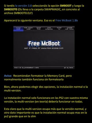 Si tenéis la versión 3.8 seleccionáis la opción SMBOOT y luego la
SMBOOT0 (Os lleva a la carpeta SWAPMAGIC, en concreto al
archivo SMBOOT0.ELF)

Aparecerá la siguiente ventana. Eso es el Free McBoot 1.8b




Aviso: Recomiendan formatear la Memory Card, pero
normalmente también funciona sin formatearla

Bien, ahora podemos elegir dos opciones, la instalación normal o la
multi-version.

La instalación normal solo funcionara en las PS2 con vuestra misma
versión, la multi-version (en teoría) debería funcionar en todas.

Esta claro que la multi-version ocupa más que la versión normal, y
otro dato importante es que la instalación normal ocupa mas en la
ps2 grande que en la slim
 
