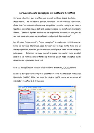 Aprovechamiento pedagógico del Software FreeMind

Software educativo, que se utiliza para la construcción de Mapas Mentales.

Mapa mental,     es una técnica popular, inventada por el británico Tony Buzan.

Quien dice: quot;un mapa mental consta de una palabra central o concepto, en torno a

la palabra central se dibujan de 5 a 10 ideas principales que se refieren al concepto

central.   Entonces a partir de cada una de las palabras derivadas, se dibujan a su

vez mas ideas principales que se refieren a cada una de ésas palabras.quot;


Los términos “mapa mental” y “mapa conceptual” se suelen usar indistintamente.

Entre las múltiples diferencias, cabe destacar una: un mapa mental tiene sólo un

concepto principal, mientras que un mapa conceptual puede tener varios conceptos

principales.    Entonces   un mapa mental se puede representar como un árbol

(debido a las ramificaciones extendidas), mientras que un mapa conceptual puede

necesitar una representación de red.



En el CD de capacitación 2006 se ubica el archivo FreeMind_0_8_0_max.exe


En el CD de Capacitación dirigido a Docentes de Aula de Innovación Pedagógica

Huascarán (DAIPH) 2006, se ubica la carpeta SOFT donde se encuentra el

instalador FreeMind-0_8_0-max.exe




                                                                                   1
 