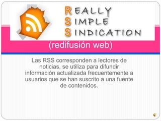 (redifusión web) 
Las RSS corresponden a lectores de 
noticias, se utiliza para difundir 
información actualizada frecuentemente a 
usuarios que se han suscrito a una fuente 
de contenidos. 
 