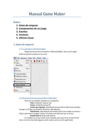 Manual Game Maker
Índice:
  1.   Antes de empezar
  2.   Componentes de un juego
  3.   Eventos
  4.   Acciones
  5.   Ultimas Cosas

1. Antes de empezar
       1.1 Lo primero del principio
               Asegúrate de que tienes activado el “Advanced Mode”, para que te salgan
       todas las opciones (aunque no las uses)




       1.2 Sistema internacional del ordenador
                Estas son las unidades utilizadas en el programa:
                        Pixel: Unidad de “espacio” (p)
                        Frame: Unidad de tiempo (f)
                        Frames por segundo: Velocidad de procesamiento (fps) Si por ejemplo,
       el juego va a 20 fps se sucederán 20 frames cada segundo.
                        Pixel/Frame: Velocidad de movimiento (p/f) Si una imagen se mueve a
       10 p/f, cada frame la imagen “saltara” 10 pixels en la dirección que se mueva.
                        Pixel/Frame^2: Aceleración (p/f^2)
                En realidad, no es que existan estas unidades, pero para hacer el tutorial más
       claro, me las he inventado (algunas existir existen, pero con otro significado)
 