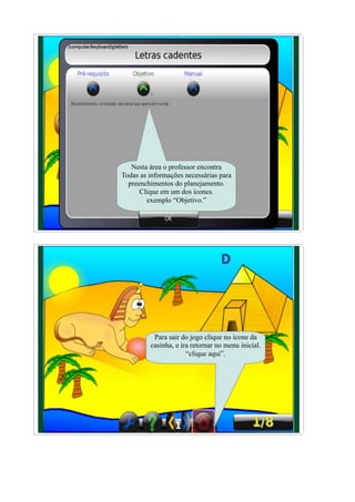 Nesta área o professor encontra
Todas as informações necessárias para
  preenchimentos do planejamento.
      Clique em um dos icones.
        exemplo “Objetivo.”




          Para sair do jogo clique no icone da
         casinha, e ira retornar no menu inicial.
                      “clique aqui”.
 