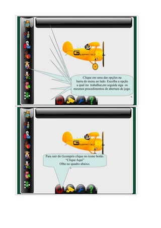 Clique em uma das opções na
                      barra do menu ao lado. Escolha a opção
                      a qual ira trabalhar,em seguida siga os
                     mesmos procedimentos de abertura de jogo.




Para sair do Gcompris clique no ícone botão.
               “Clique Aqui”
           Olhe no quadro abaixo.
 