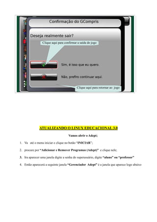 Clique aqui para confirmar a saída do jogo




                                           Clique aqui para retornar ao jogo




               ATUALIZANDO O LINUX EDUCACIONAL 3.0
                                     Vamos abrir o Adept;

1. Va até o menu iniciar e clique no botão “INICIAR”;

2. procure por “Adicionar e Remover Programas (Adept)” e clique nele;

3. Ira aparecer uma janela digite a senha do superusuário, digite “aluno” ou “professor”

4. Então aparecerá a seguinte janela “Gerenciador Adept” é a janela que aparece logo abaixo
 