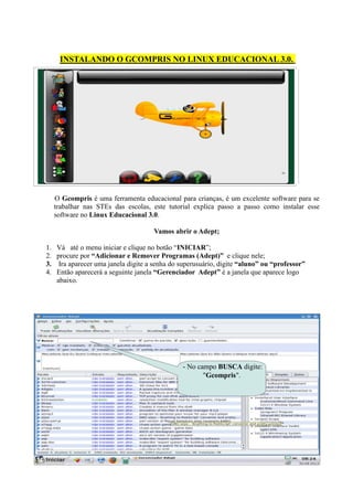 INSTALANDO O GCOMPRIS NO LINUX EDUCACIONAL 3.0.




  O Gcompris é uma ferramenta educacional para crianças, é um excelente software para se
  trabalhar nas STEs das escolas, este tutorial explica passo a passo como instalar esse
  software no Linux Educacional 3.0.

                                    Vamos abrir o Adept;

1. Vá até o menu iniciar e clique no botão “INICIAR”;
2. procure por “Adicionar e Remover Programas (Adept)” e clique nele;
3. Ira aparecer uma janela digite a senha do superusuário, digite “aluno” ou “professor”
4. Então aparecerá a seguinte janela “Gerenciador Adept” é a janela que aparece logo
   abaixo.




                                              - No campo BUSCA digite:
                                                     "Gcompris".
 