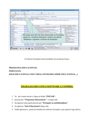 Irá surgir uma série de itens relacionado ao Gcompris,
                clique em visualizar alterações e depois em aplicar
                 Mudanças e aguarde o término da instalação.




                  O software Gcompris ficará instalado em um desses locais;



PROGRAMAS EDUCACIONAIS,
PORTUGUES,
JOGO EDUCACIONAL COM VÁRIAS ATIVIDADES (SÉRIE EDUCACIONAL...).




             TRABALHANDO COM O SOFTWARE G COMPRIS.



  1. Va até o menu iniciar e clique no botão “INICIAR”;
  2. procure por “ Programas Educacionais ” e clique nele;
  3. Ira aparecer uma janela procure por “Português ou multidisciplinar”
  4. ira aparecer “Série Educacional”clique nele
  5. Então aparecerá a janela da interface do software Gcompris a que aparece logo abaixo.
 