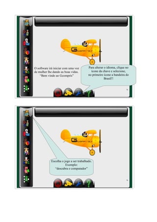 O software irá iniciar com uma voz       Para alterar o idioma, clique no
de mulher lhe dando as boas vidas.         ícone da chave e selecione,
    “Bem vindo ao Gcompris”              no primeiro ícone a bandeira do
                                                      Brasil!!




            Escolha o jogo a ser trabalhado.
                       Exemplo:
               “descubra o computador”
 