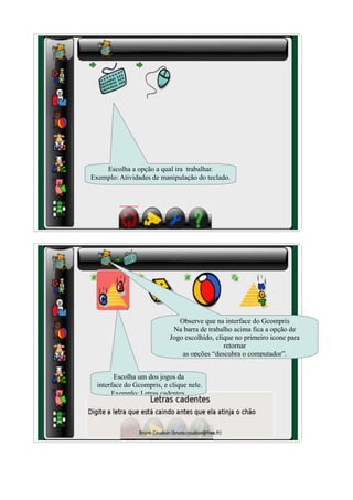 Escolha a opção a qual ira trabalhar.
Exemplo: Atividades de manipulação do teclado.




                              Observe que na interface do Gcompris
                            Na barra de trabalho acima fica a opção de
                           Jogo escolhido, clique no primeiro icone para
                                              retornar
                               as opções “descubra o computador”.


        Escolha um dos jogos da
  interface do Gcompris, e clique nele.
       Exemplo: Letras cadentes.
 