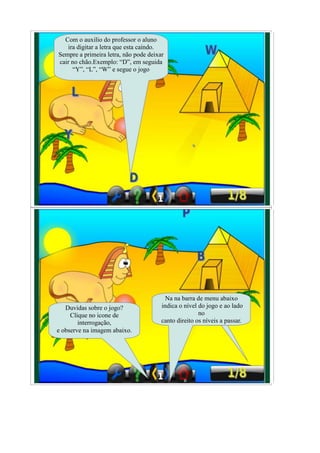 Com o auxilio do professor o aluno
   ira digitar a letra que esta caindo.
Sempre a primeira letra, não pode deixar
cair no chão.Exemplo: “D”, em seguida
     “Y”, “L”, “W” e segue o jogo




                                         Na na barra de menu abaixo
   Duvidas sobre o jogo?               indica o nível do jogo e ao lado
     Clique no icone de                               no
        interrogação,                  canto direito os níveis a passar.
e observe na imagem abaixo.
 