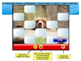 ATIVIDADES PARA APRENDER A DAR DOIS CLIQUES COM O MOUSE
OBJETIVOS E
MANUAL DO JOGO
NÍVEL DE DIFICULDADE –
nº do dado pode ser
trocado em qualquer
momento do jogo
IR PARA UM
OUTRO JOGO
 
